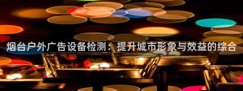 杏宇平台好吗：烟台户外广告设备检测：提升城市形象与效益的综合